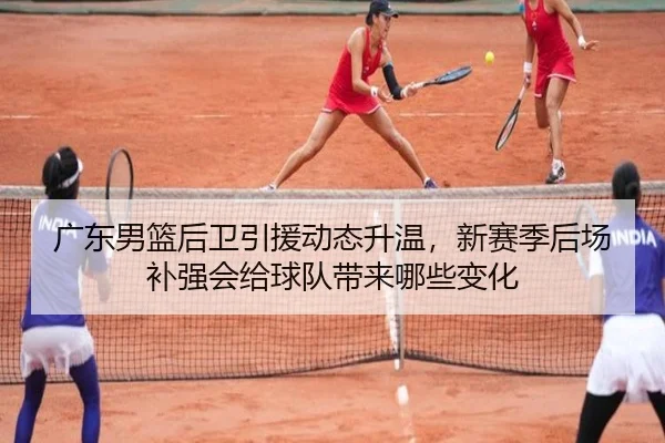 广东男篮后卫引援动态升温，新赛季后场补强会给球队带来哪些变化
